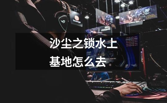 沙尘之锁水上基地怎么去-第1张-游戏信息-龙启网