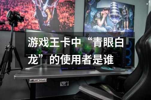 游戏王卡中“青眼白龙”的使用者是谁-第1张-游戏信息-龙启网