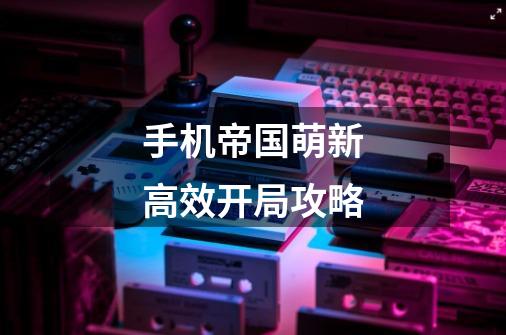 手机帝国萌新高效开局攻略-第1张-游戏信息-龙启网
