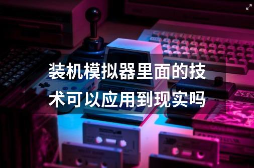装机模拟器里面的技术可以应用到现实吗-第1张-游戏信息-龙启网