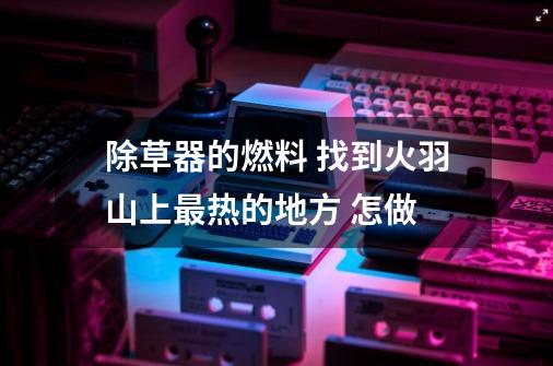 除草器的燃料 找到火羽山上最热的地方 怎做-第1张-游戏信息-龙启网