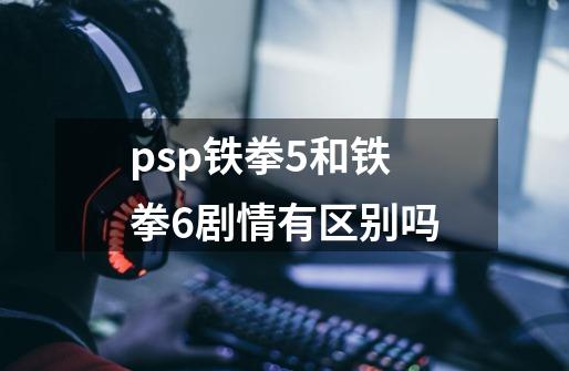 psp铁拳5和铁拳6剧情有区别吗-第1张-游戏信息-龙启网