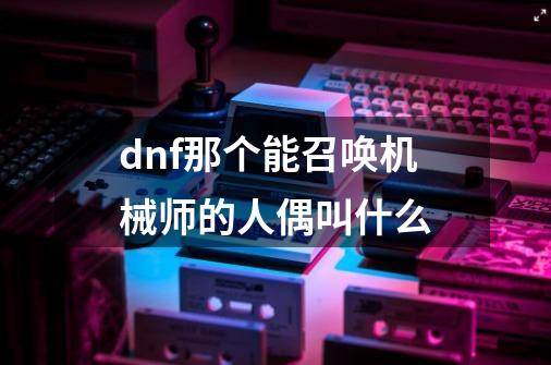dnf那个能召唤机械师的人偶叫什么-第1张-游戏信息-龙启网