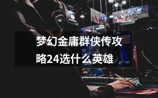 梦幻金庸群侠传攻略2.4选什么英雄-第1张-游戏信息-龙启网