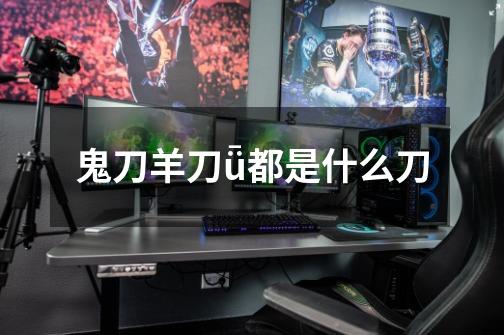 鬼刀羊刀ǖ都是什么刀-第1张-游戏信息-龙启网