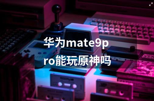 华为mate9pro能玩原神吗-第1张-游戏信息-龙启网