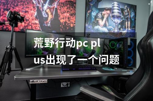 荒野行动pc plus出现了一个问题-第1张-游戏信息-龙启网
