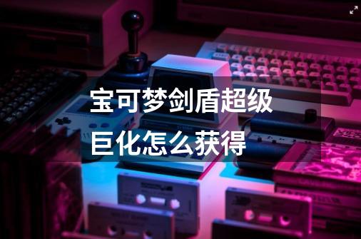 宝可梦剑盾超级巨化怎么获得-第1张-游戏信息-龙启网