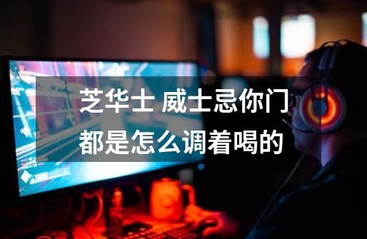 芝华士 威士忌你门都是怎么调着喝的-第1张-游戏信息-龙启网