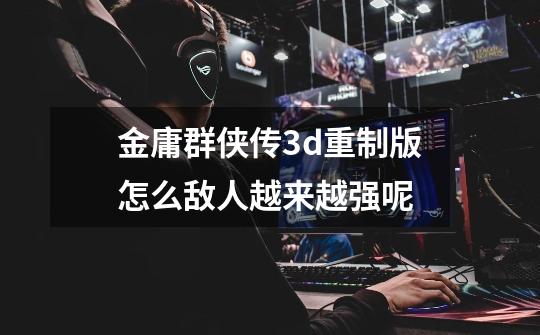 金庸群侠传3d重制版怎么敌人越来越强呢-第1张-游戏信息-龙启网