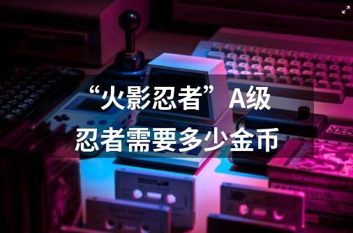 “火影忍者”A级忍者需要多少金币-第1张-游戏信息-龙启网