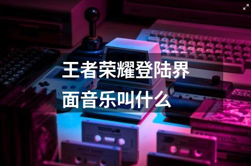 王者荣耀登陆界面音乐叫什么-第1张-游戏信息-龙启网