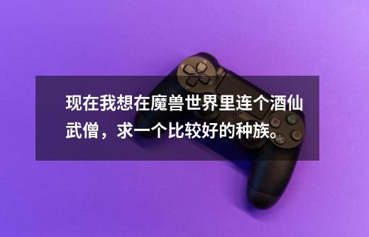 现在我想在魔兽世界里连个酒仙武僧，求一个比较好的种族。-第1张-游戏信息-龙启网