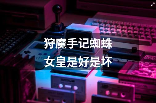 狩魔手记蜘蛛女皇是好是坏-第1张-游戏信息-龙启网