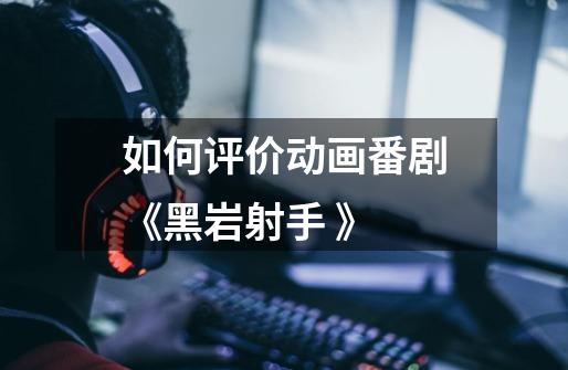如何评价动画番剧《黑岩射手 》-第1张-游戏信息-龙启网