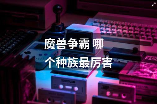 魔兽争霸 哪个种族最厉害-第1张-游戏信息-龙启网