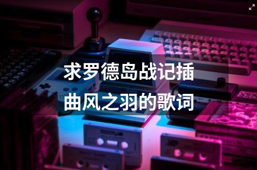 求罗德岛战记插曲风之羽的歌词-第1张-游戏信息-龙启网