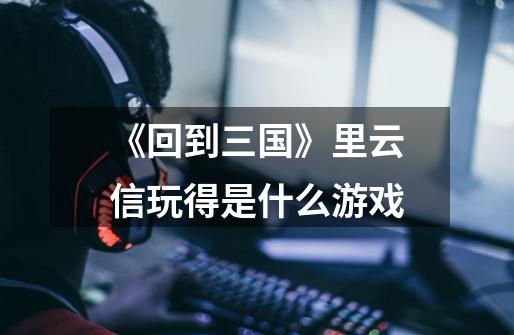 《回到三国》里云信玩得是什么游戏-第1张-游戏信息-龙启网