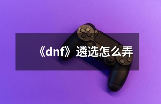 《dnf》遴选怎么弄-第1张-游戏信息-龙启网