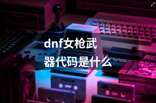 dnf女枪武器代码是什么-第1张-游戏信息-龙启网