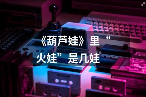 《葫芦娃》里“火娃”是几娃-第1张-游戏信息-龙启网