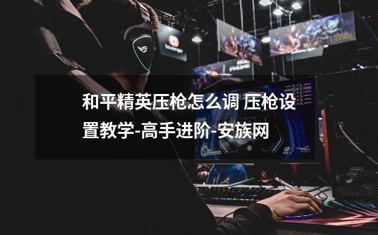和平精英压枪怎么调 压枪设置教学-高手进阶-安族网-第1张-游戏信息-龙启网