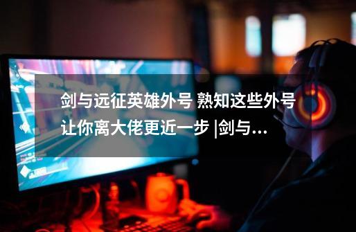 剑与远征英雄外号 熟知这些外号让你离大佬更近一步 |剑与远征攻略-第1张-游戏信息-龙启网