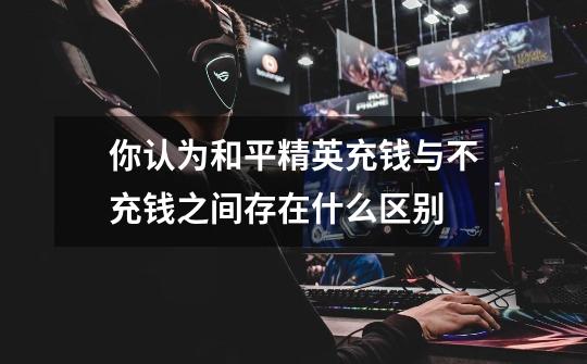 你认为和平精英充钱与不充钱之间存在什么区别-第1张-游戏信息-龙启网