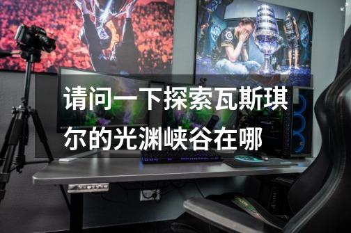 请问一下探索瓦斯琪尔的光渊峡谷在哪-第1张-游戏信息-龙启网