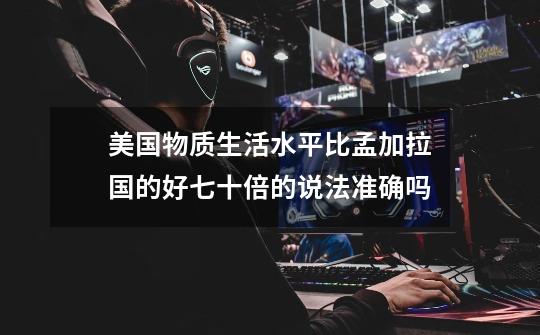 美国物质生活水平比孟加拉国的好七十倍的说法准确吗-第1张-游戏信息-龙启网