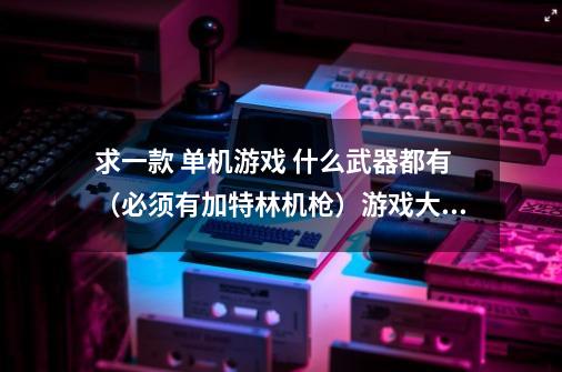 求一款 单机游戏 什么武器都有(必须有加特林机枪)游戏大小 小于 3G 对机器要求不高-第1张-游戏信息-龙启网
