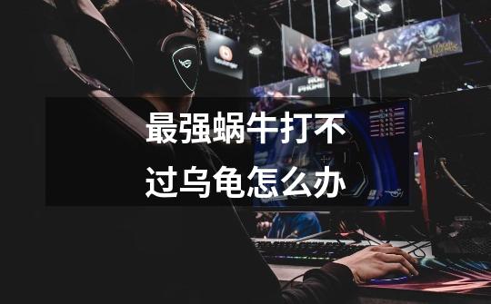 最强蜗牛打不过乌龟怎么办-第1张-游戏信息-龙启网