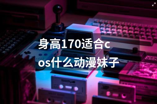 身高170适合cos什么动漫妹子-第1张-游戏信息-龙启网