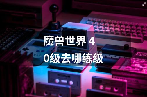 魔兽世界 40级去哪练级-第1张-游戏信息-龙启网