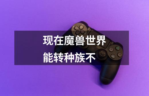 现在魔兽世界能转种族不-第1张-游戏信息-龙启网