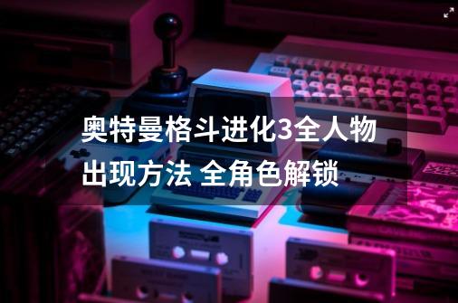 奥特曼格斗进化3全人物出现方法 全角色解锁-第1张-游戏信息-龙启网