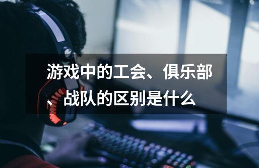游戏中的工会、俱乐部、战队的区别是什么-第1张-游戏信息-龙启网