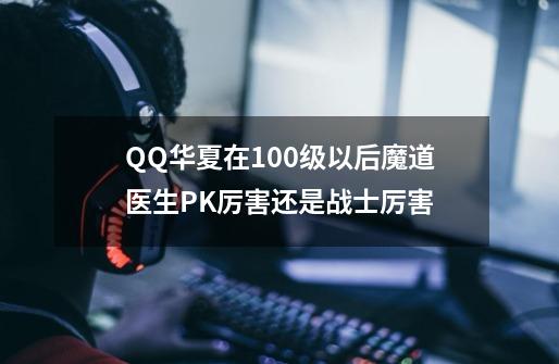 QQ华夏在100级以后魔道医生PK厉害还是战士厉害-第1张-游戏信息-龙启网