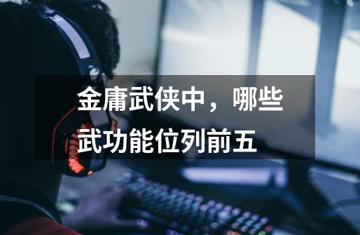 金庸武侠中,哪些武功能位列前五-第1张-游戏信息-龙启网