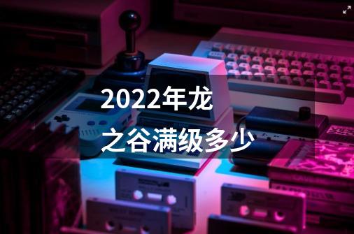 2022年龙之谷满级多少-第1张-游戏信息-龙启网