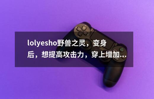 lol.yesho野兽之灵，变身后，想提高攻击力，穿上增加法术强度的装备，还是攻击力的-第1张-游戏信息-龙启网