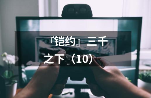 『铠约』三千之下(10)-第1张-游戏信息-龙启网