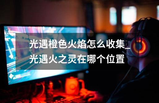 光遇橙色火焰怎么收集_光遇火之灵在哪个位置-第1张-游戏信息-龙启网