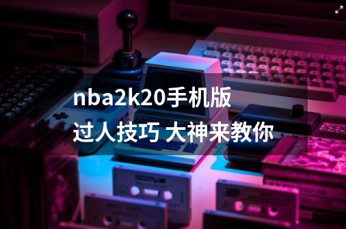 nba2k20手机版过人技巧 大神来教你-第1张-游戏信息-龙启网