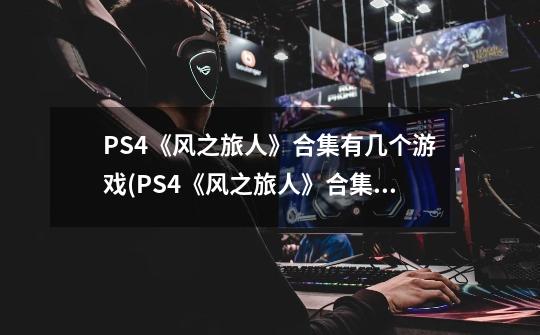 PS4《风之旅人》合集有几个游戏(PS4《风之旅人》合集包含几部游戏)-第1张-游戏信息-龙启网