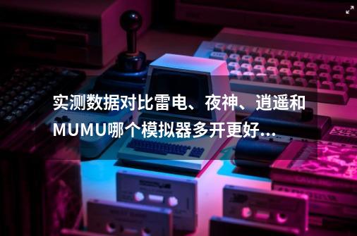 实测数据对比雷电、夜神、逍遥和MUMU哪个模拟器多开更好用-第1张-游戏信息-龙启网