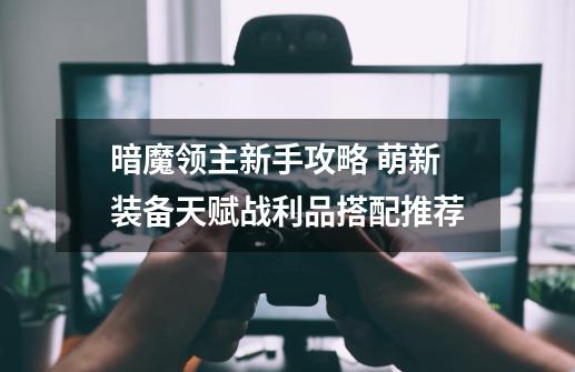 暗魔领主新手攻略 萌新装备天赋战利品搭配推荐-第1张-游戏信息-龙启网