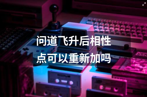 问道飞升后相性点可以重新加吗-第1张-游戏信息-龙启网