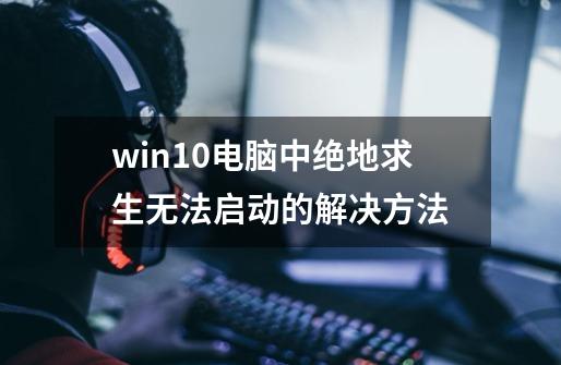 win10电脑中绝地求生无法启动的解决方法-第1张-游戏信息-龙启网
