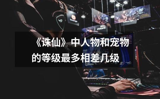 《诛仙》中人物和宠物的等级最多相差几级-第1张-游戏信息-龙启网